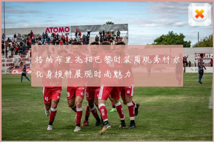 格纳布里亮相巴黎时装周观秀特尔化身模特展现时尚魅力