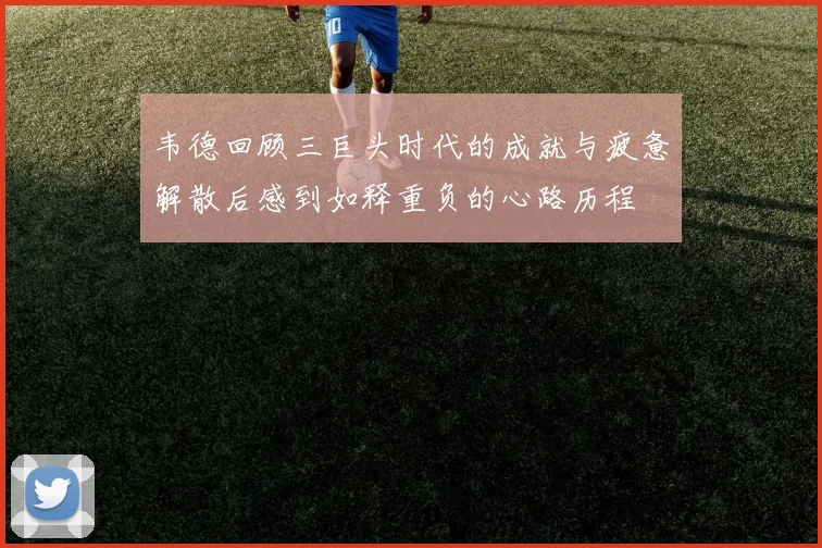韦德回顾三巨头时代的成就与疲惫解散后感到如释重负的心路历程