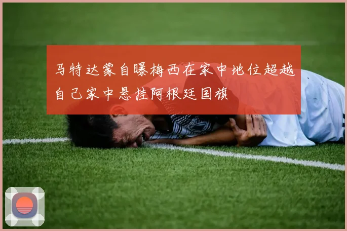 马特达蒙自曝梅西在家中地位超越自己家中悬挂阿根廷国旗