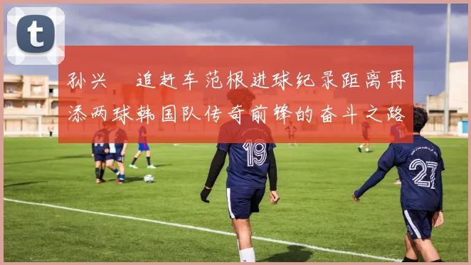 孙兴慜追赶车范根进球纪录距离再添两球韩国队传奇前锋的奋斗之路