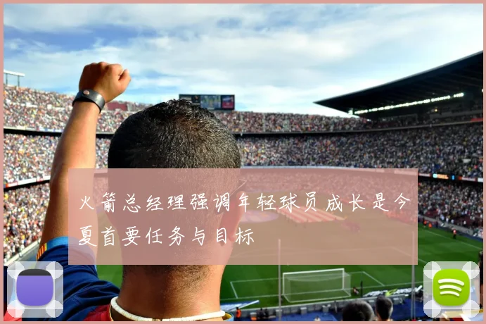 火箭总经理强调年轻球员成长是今夏首要任务与目标
