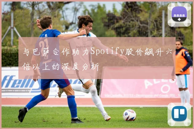 与巴萨合作助力Spotify股价飙升六倍以上的深度分析