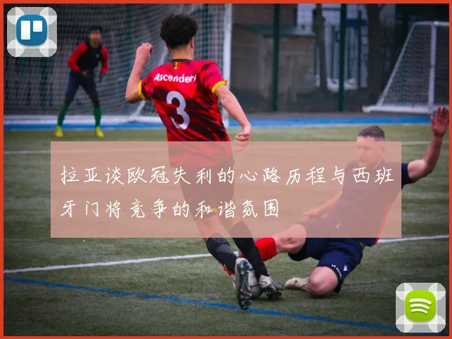 拉亚谈欧冠失利的心路历程与西班牙门将竞争的和谐氛围