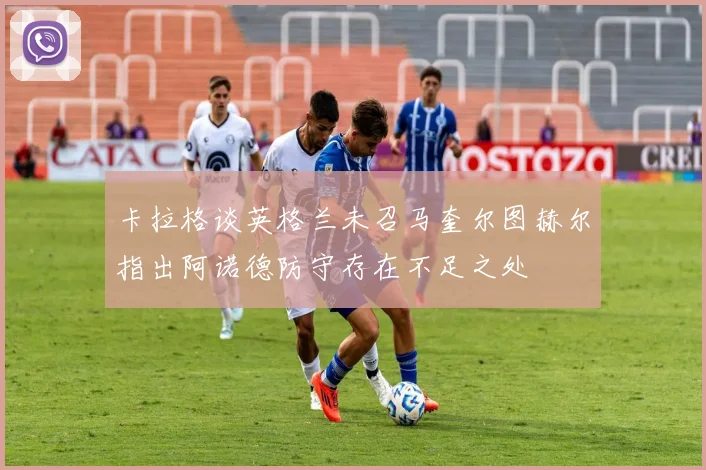 卡拉格谈英格兰未召马奎尔图赫尔指出阿诺德防守存在不足之处