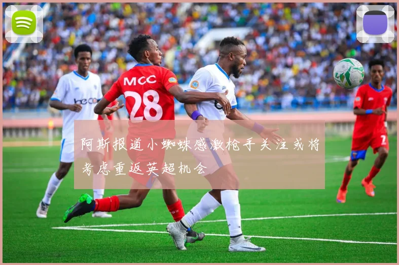 阿斯报道小蜘蛛感激枪手关注或将考虑重返英超机会