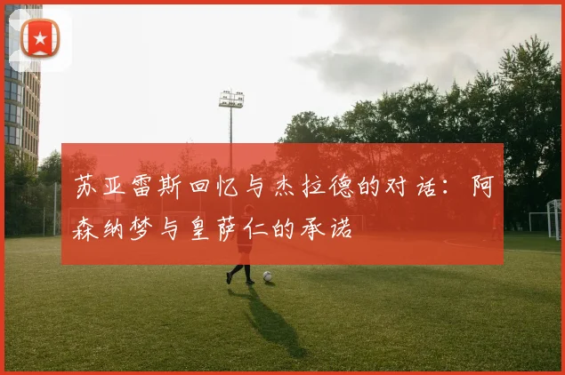 苏亚雷斯回忆与杰拉德的对话：阿森纳梦与皇萨仁的承诺
