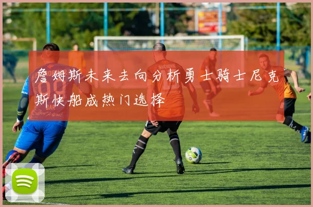 詹姆斯未来去向分析勇士骑士尼克斯快船成热门选择