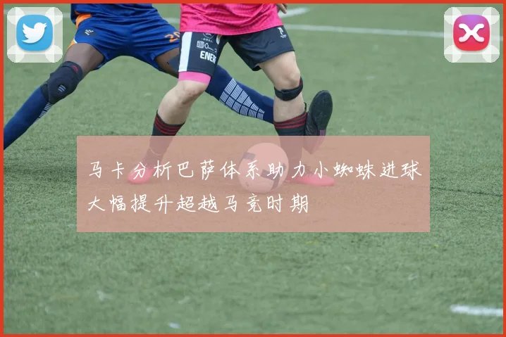 马卡分析巴萨体系助力小蜘蛛进球大幅提升超越马竞时期