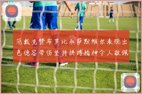 范戴克赞布罗比和萨默维尔表现出色德容带伤坚持拼搏精神令人敬佩
