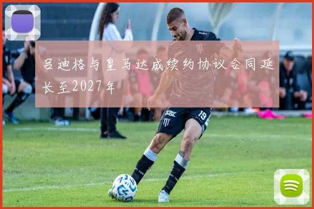 吕迪格与皇马达成续约协议合同延长至2027年