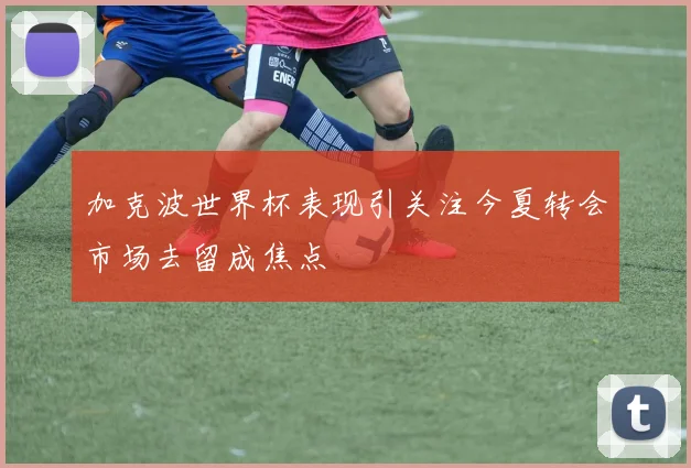 加克波世界杯表现引关注今夏转会市场去留成焦点