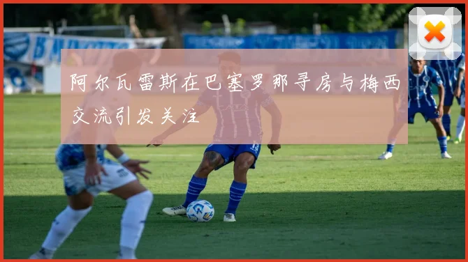 阿尔瓦雷斯在巴塞罗那寻房与梅西交流引发关注