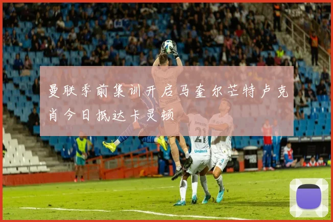 曼联季前集训开启马奎尔芒特卢克肖今日抵达卡灵顿