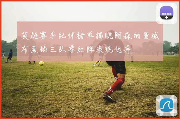 英超赛季纪律榜单揭晓阿森纳曼城布莱顿三队零红牌表现优异