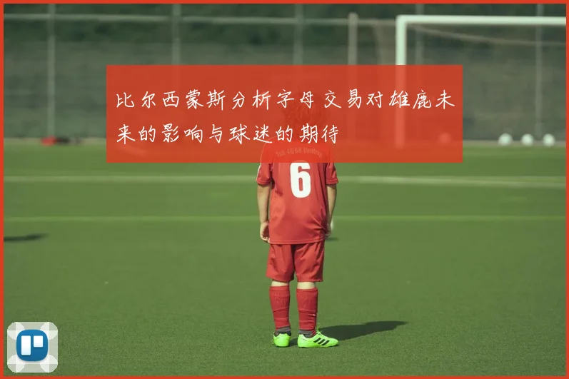 比尔西蒙斯分析字母交易对雄鹿未来的影响与球迷的期待