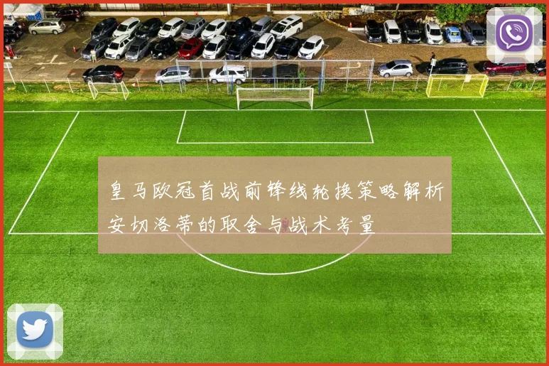皇马欧冠首战前锋线轮换策略解析安切洛蒂的取舍与战术考量