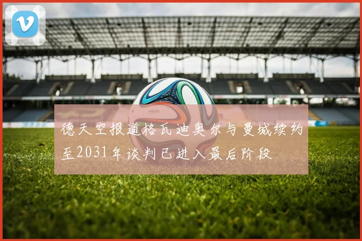 德天空报道格瓦迪奥尔与曼城续约至2031年谈判已进入最后阶段