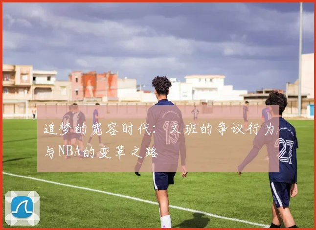 追梦的宽容时代：文班的争议行为与NBA的变革之路
