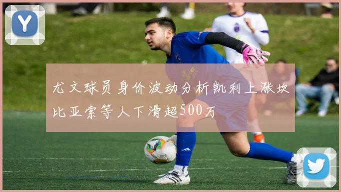 尤文球员身价波动分析凯利上涨坎比亚索等人下滑超500万