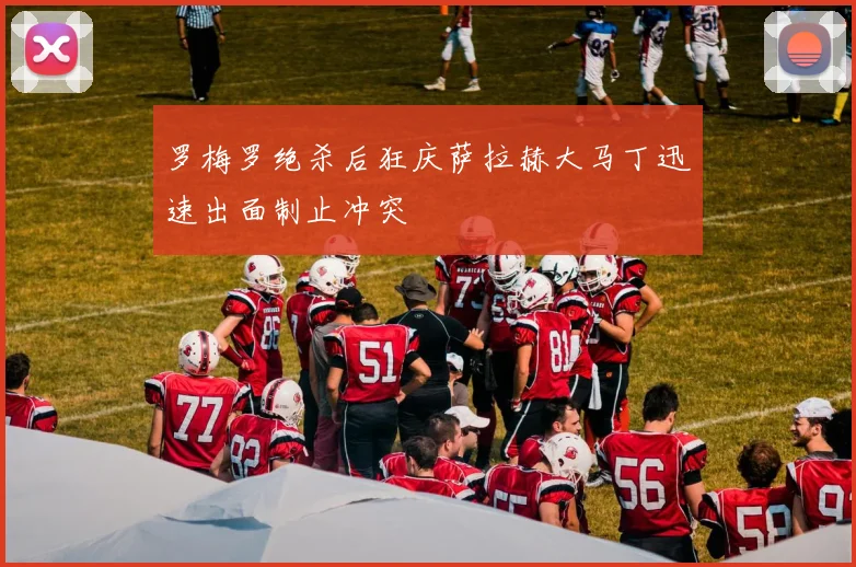 罗梅罗绝杀后狂庆萨拉赫大马丁迅速出面制止冲突