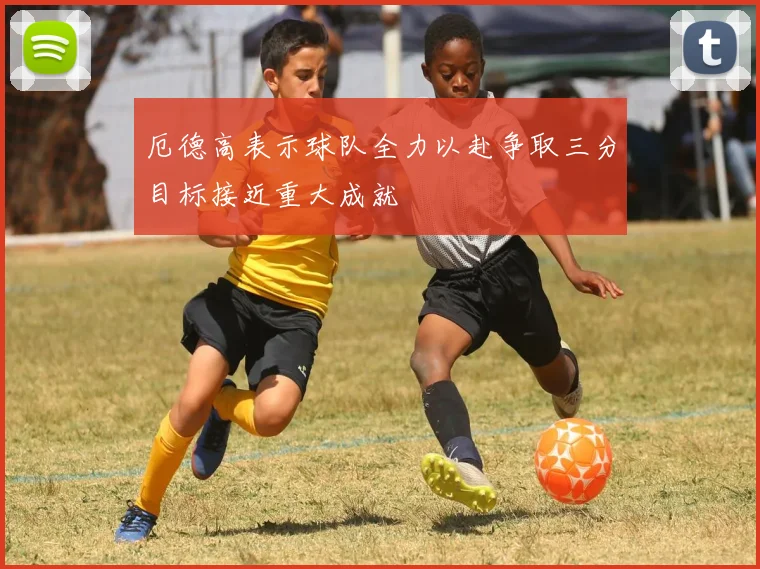 厄德高表示球队全力以赴争取三分目标接近重大成就