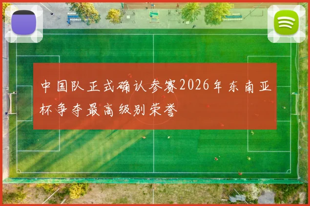 中国队正式确认参赛2026年东南亚杯争夺最高级别荣誉