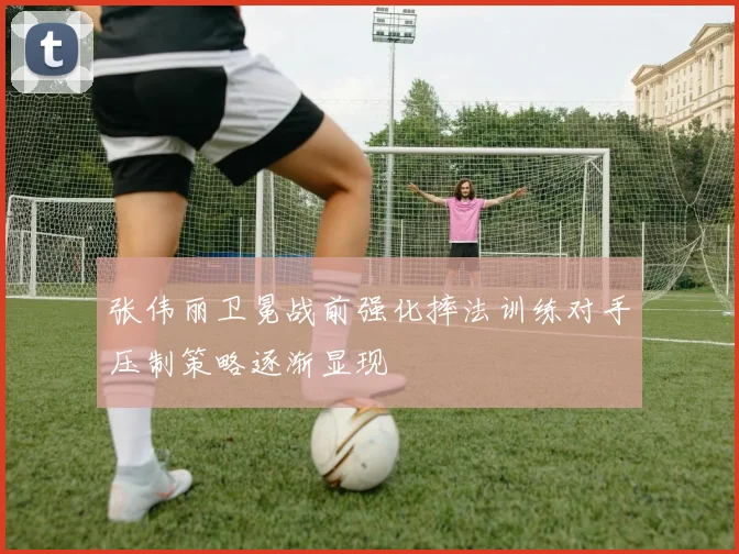 张伟丽卫冕战前强化摔法训练对手压制策略逐渐显现