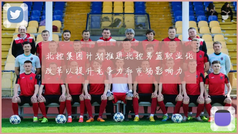 北控集团计划推进北控男篮职业化改革以提升竞争力和市场影响力