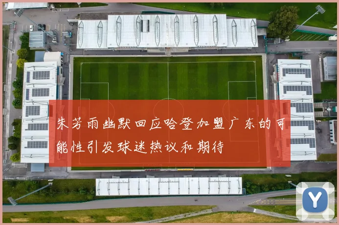 朱芳雨幽默回应哈登加盟广东的可能性引发球迷热议和期待