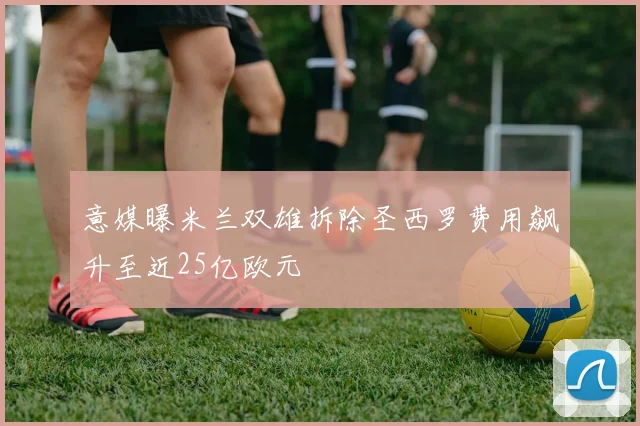 意媒曝米兰双雄拆除圣西罗费用飙升至近25亿欧元