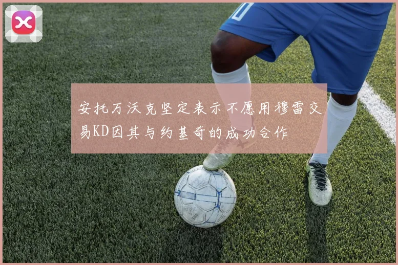 安托万沃克坚定表示不愿用穆雷交易KD因其与约基奇的成功合作